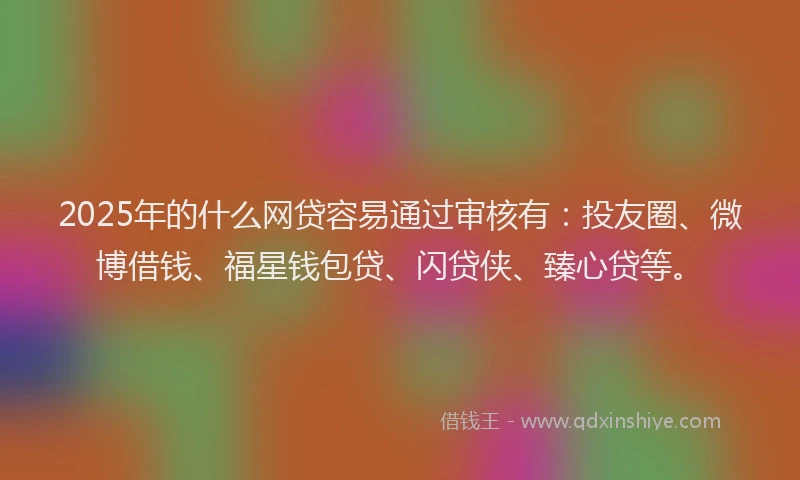 2025年的什么网贷容易通过审核有：投友圈、微博借钱、福星钱包贷、闪贷侠、臻心贷等。