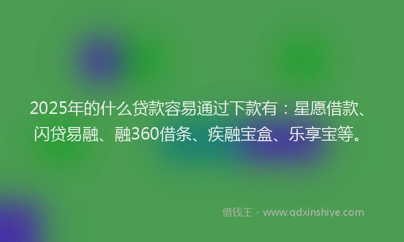 2025年的什么贷款容易通过下款有：星愿借款、闪贷易融、融360借条、疾融宝盒、乐享宝等。
