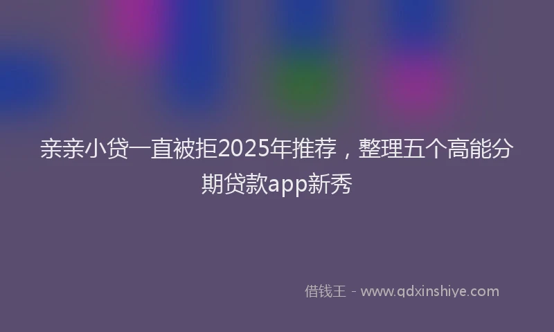亲亲小贷一直被拒2025年推荐，整理五个高能分期贷款app新秀