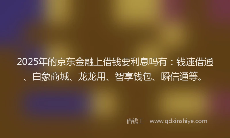 2025年的京东金融上借钱要利息吗有：钱速借通、白象商城、龙龙用、智享钱包、瞬信通等。