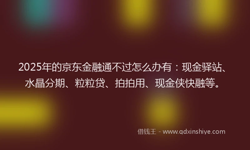 2025年的京东金融通不过怎么办有：现金驿站、水晶分期、粒粒贷、拍拍用、现金侠快融等。