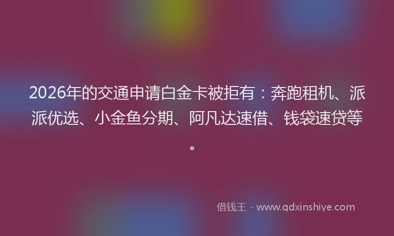 2026年的交通申请白金卡被拒有：奔跑租机、派派优选、小金鱼分期、阿凡达速借、钱袋速贷等。