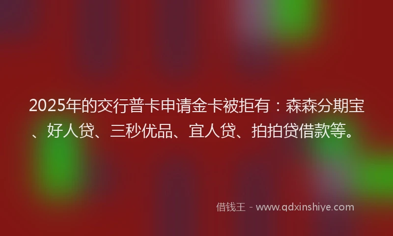2025年的交行普卡申请金卡被拒有:森森分期宝、好人贷、三秒优品、宜人贷、拍拍贷借款等。