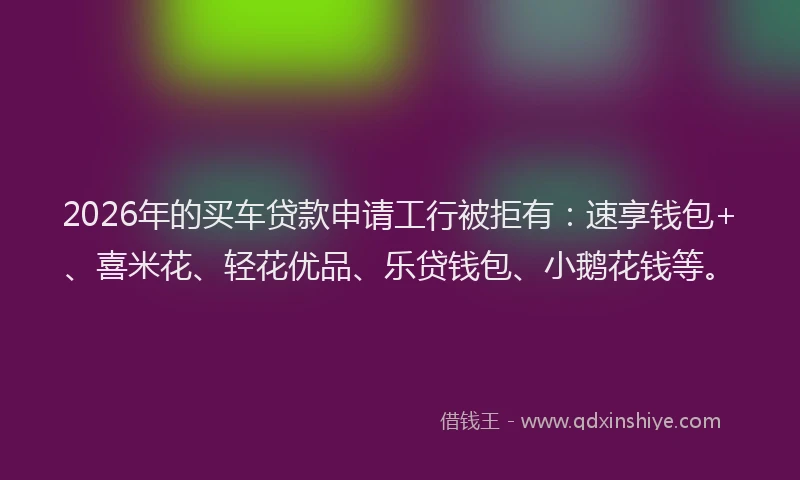 2026年的买车贷款申请工行被拒有：速享钱包+、喜米花、轻花优品、乐贷钱包、小鹅花钱等。