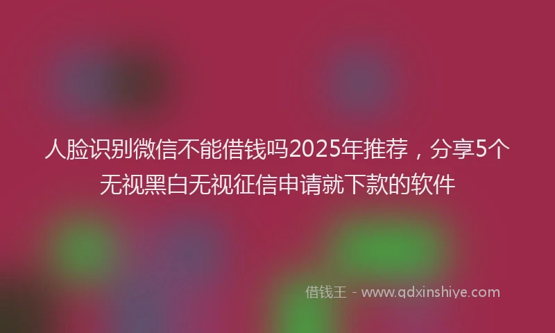 人脸识别微信不能借钱吗2025年推荐，分享5个无视黑白无视征信申请就下款的软件