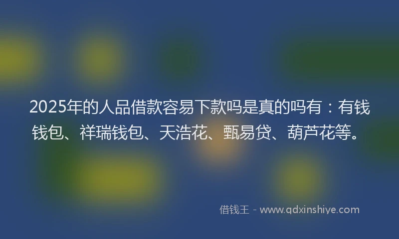 2025年的人品借款容易下款吗是真的吗有：有钱钱包、祥瑞钱包、天浩花、甄易贷、葫芦花等。