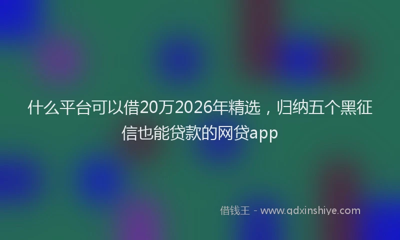 什么平台可以借20万2026年精选，归纳五个黑征信也能贷款的网贷app