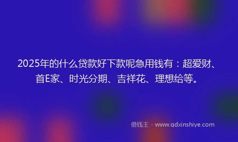 2025年的什么贷款好下款呢急用钱有：超爱财、首E家、时光分期、吉祥花、理想给等。