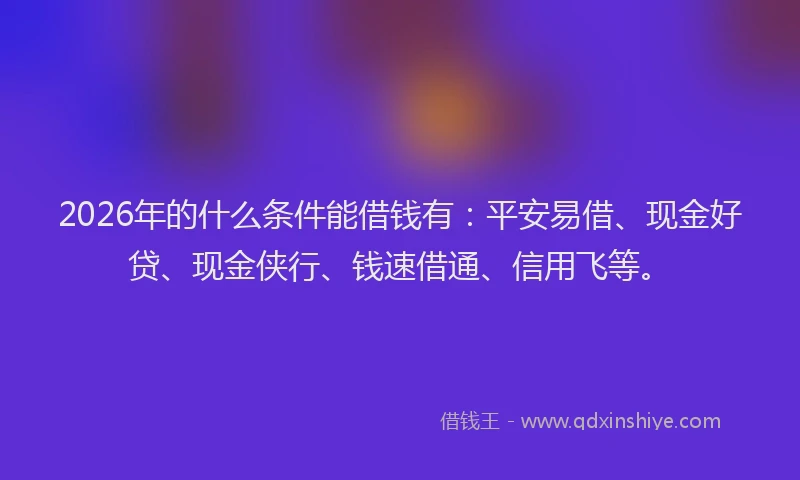 2026年的什么条件能借钱有：平安易借、现金好贷、现金侠行、钱速借通、信用飞等。