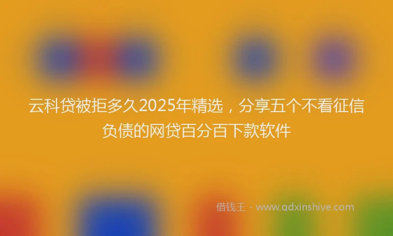 云科贷被拒多久2025年精选，分享五个不看征信负债的网贷百分百下款软件