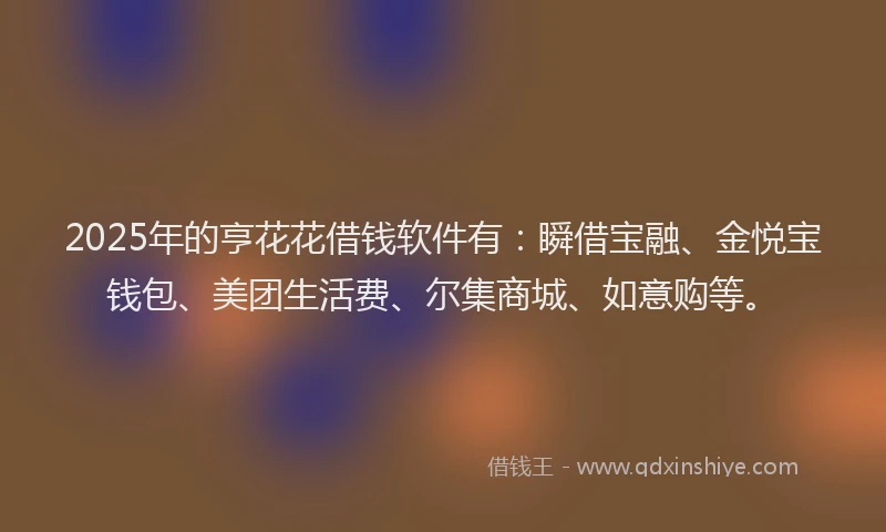 2025年的亨花花借钱软件有:瞬借宝融、金悦宝钱包、美团生活费、尔集商城、如意购等。