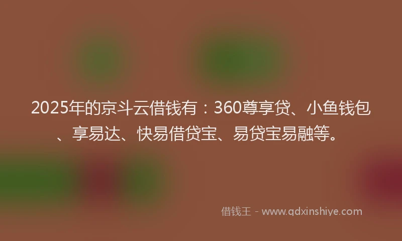 2025年的京斗云借钱有：360尊享贷、小鱼钱包、享易达、快易借贷宝、易贷宝易融等。