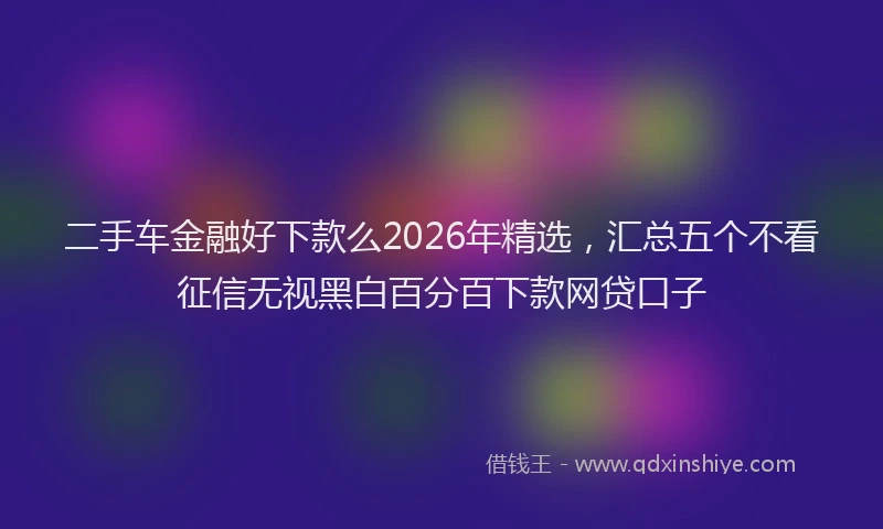 二手车金融好下款么2026年精选,汇总五个不看征信无视黑白百分百下款网贷口子