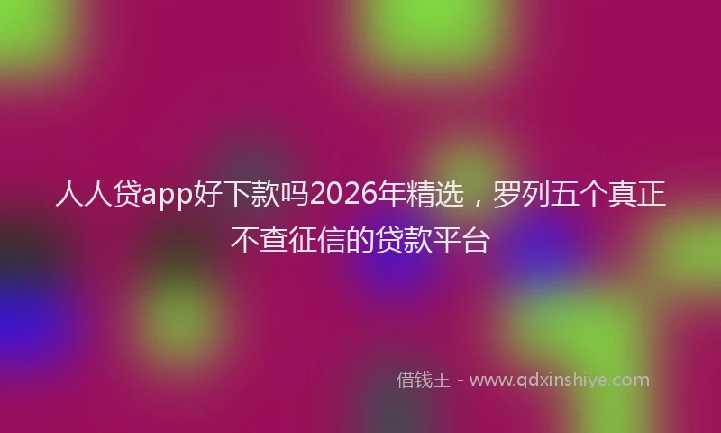 人人贷app好下款吗2026年精选，罗列五个真正不查征信的贷款平台