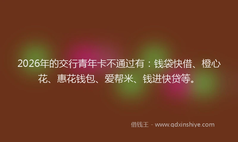2026年的交行青年卡不通过有:钱袋快借、橙心花、惠花钱包、爱帮米、钱进快贷等。