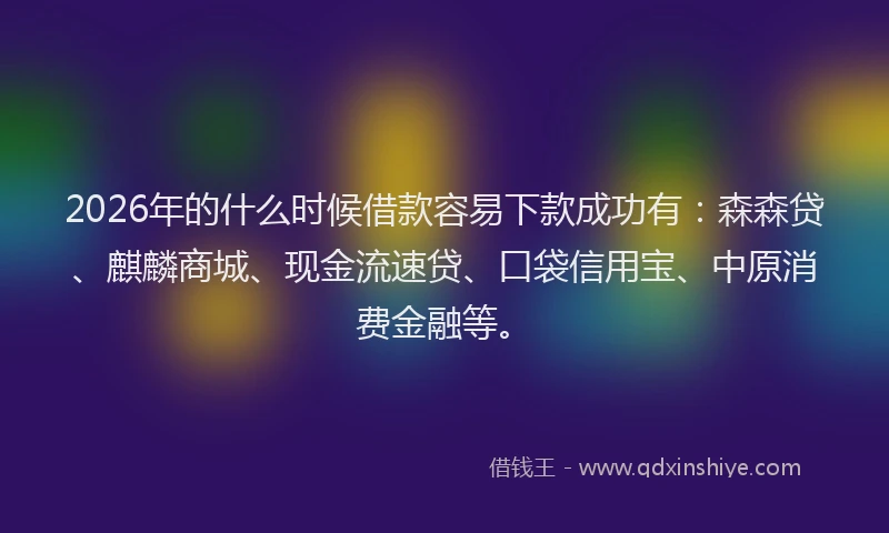 2026年的什么时候借款容易下款成功有：森森贷、麒麟商城、现金流速贷、口袋信用宝、中原消费金融等。