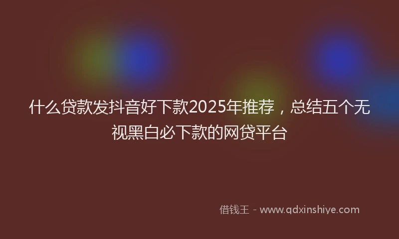 什么贷款发抖音好下款2025年推荐,总结五个无视黑白必下款的网贷平台