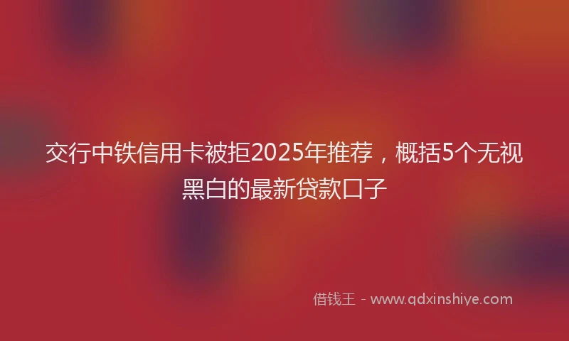 交行中铁信用卡被拒2025年推荐，概括5个无视黑白的最新贷款口子