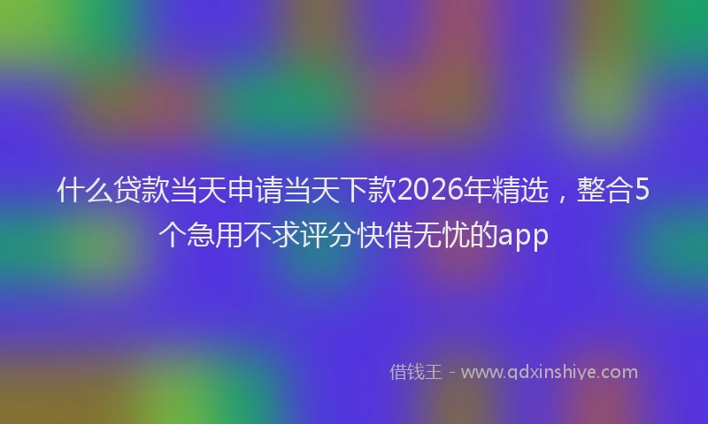 什么贷款当天申请当天下款2026年精选，整合5个急用不求评分快借无忧的app