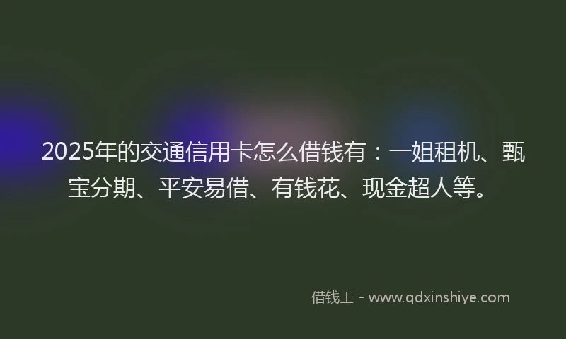2025年的交通信用卡怎么借钱有：一姐租机、甄宝分期、平安易借、有钱花、现金超人等。