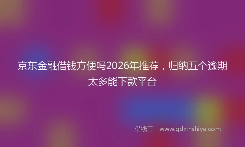 京东金融借钱方便吗2026年推荐，归纳五个逾期太多能下款平台