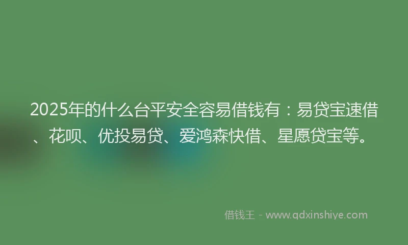 2025年的什么台平安全容易借钱有：易贷宝速借、花呗、优投易贷、爱鸿森快借、星愿贷宝等。