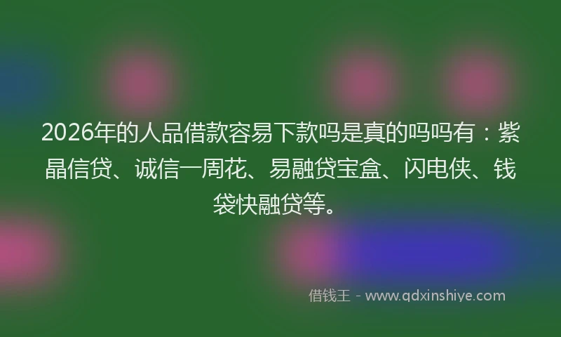 2026年的人品借款容易下款吗是真的吗吗有：紫晶信贷、诚信一周花、易融贷宝盒、闪电侠、钱袋快融贷等。