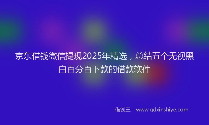 京东借钱微信提现2025年精选，总结五个无视黑白百分百下款的借款软件