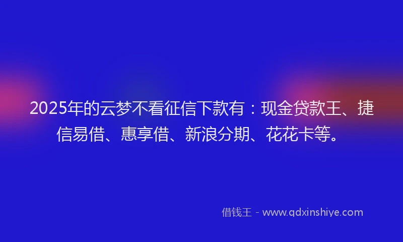 2025年的云梦不看征信下款有：现金贷款王、捷信易借、惠享借、新浪分期、花花卡等。