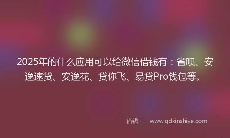 2025年的什么应用可以给微信借钱有：省呗、安逸速贷、安逸花、贷你飞、易贷Pro钱包等。
