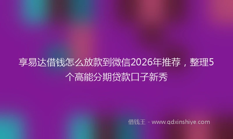 享易达借钱怎么放款到微信2026年推荐，整理5个高能分期贷款口子新秀