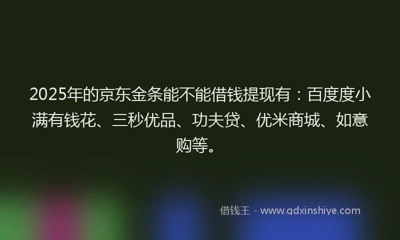2025年的京东金条能不能借钱提现有：百度度小满有钱花、三秒优品、功夫贷、优米商城、如意购等。
