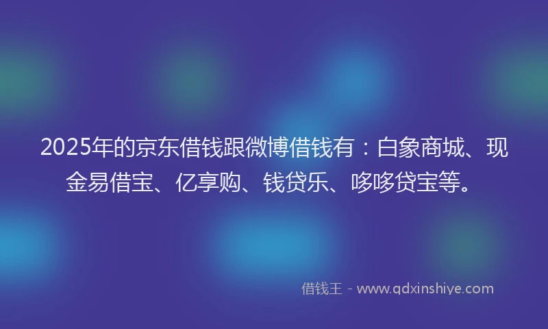 2025年的京东借钱跟微博借钱有：白象商城、现金易借宝、亿享购、钱贷乐、哆哆贷宝等。