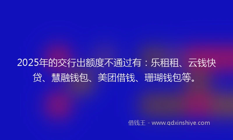 2025年的交行出额度不通过有：乐租租、云钱快贷、慧融钱包、美团借钱、珊瑚钱包等。