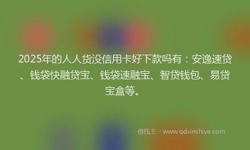 2025年的人人货没信用卡好下款吗有：安逸速贷、钱袋快融贷宝、钱袋速融宝、智贷钱包、易贷宝盒等。