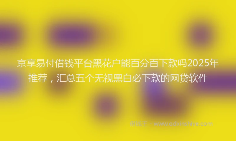 京享易付借钱平台黑花户能百分百下款吗2025年推荐,汇总五个无视黑白必下款的网贷软件