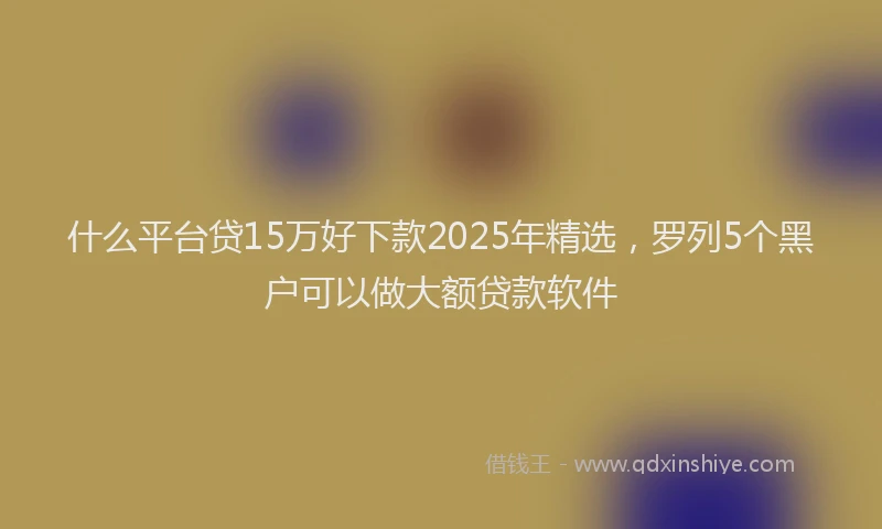 什么平台贷15万好下款2025年精选，罗列5个黑户可以做大额贷款软件