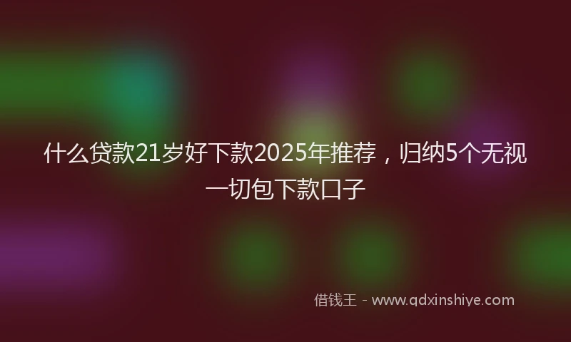 什么贷款21岁好下款2025年推荐，归纳5个无视一切包下款口子