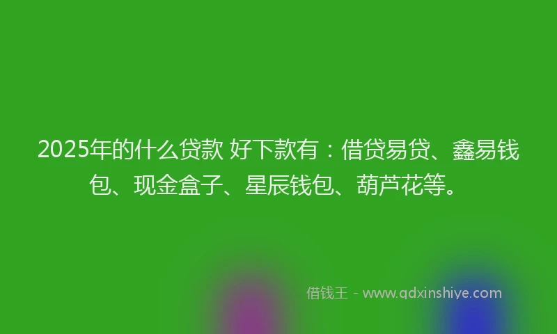 2025年的什么贷款 好下款有：借贷易贷、鑫易钱包、现金盒子、星辰钱包、葫芦花等。