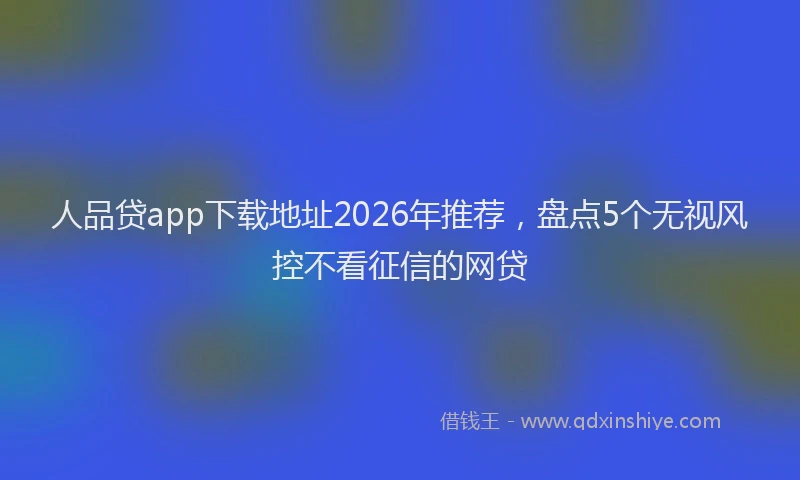 人品贷app下载地址2026年推荐，盘点5个无视风控不看征信的网贷