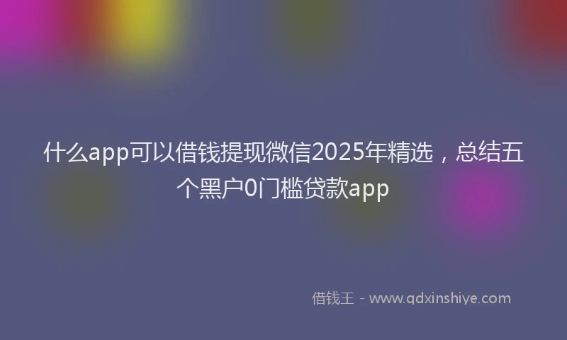 什么app可以借钱提现微信2025年精选，总结五个黑户0门槛贷款app