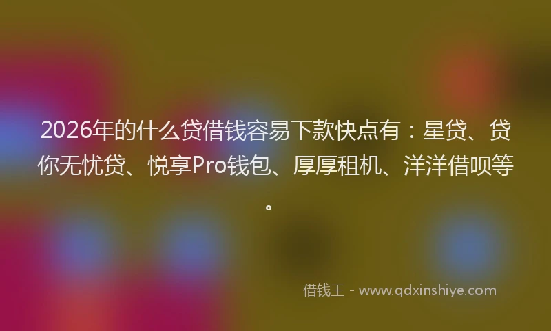 2026年的什么贷借钱容易下款快点有：星贷、贷你无忧贷、悦享Pro钱包、厚厚租机、洋洋借呗等。
