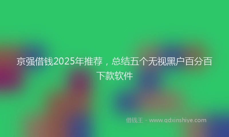 京强借钱2025年推荐，总结五个无视黑户百分百下款软件