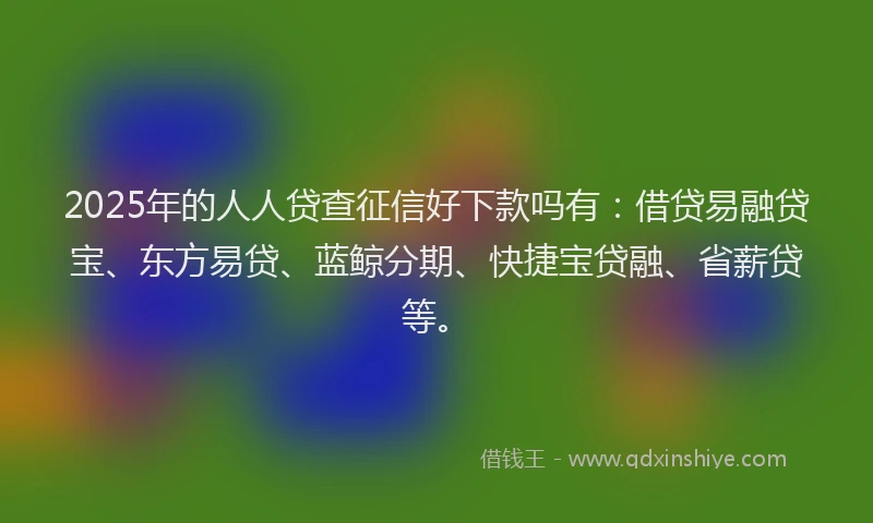 2025年的人人贷查征信好下款吗有：借贷易融贷宝、东方易贷、蓝鲸分期、快捷宝贷融、省薪贷等。