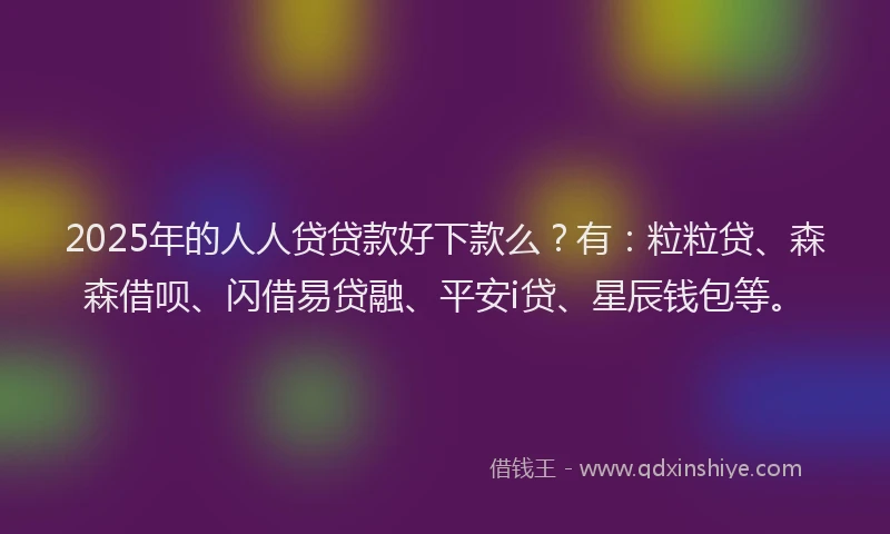 2025年的人人贷贷款好下款么？有：粒粒贷、森森借呗、闪借易贷融、平安i贷、星辰钱包等。