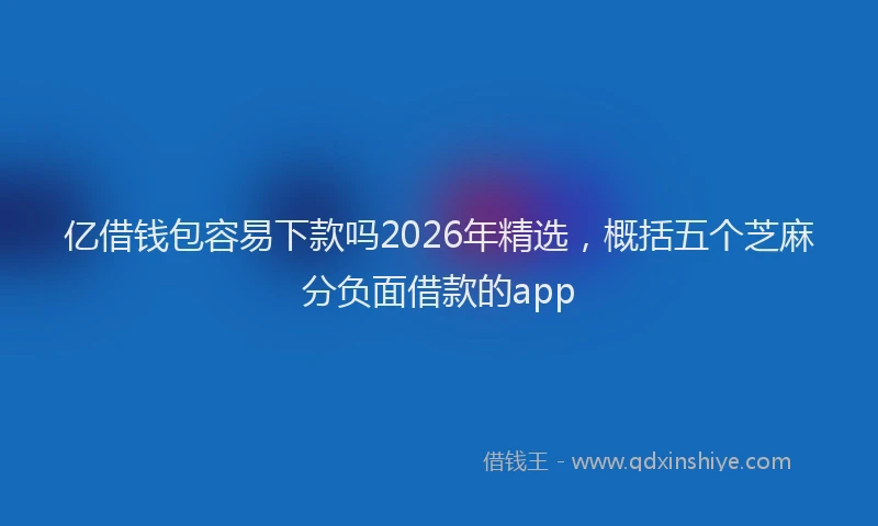 亿借钱包容易下款吗2026年精选，概括五个芝麻分负面借款的app