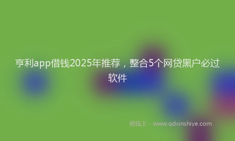 亨利app借钱2025年推荐，整合5个网贷黑户必过软件