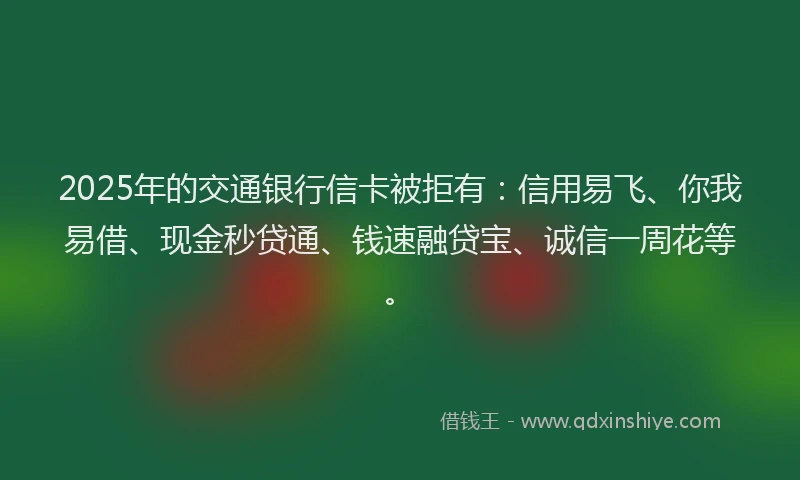 2025年的交通银行信卡被拒有：信用易飞、你我易借、现金秒贷通、钱速融贷宝、诚信一周花等。