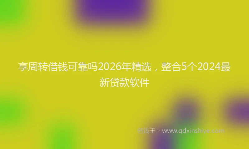 享周转借钱可靠吗2026年精选，整合5个2024最新贷款软件
