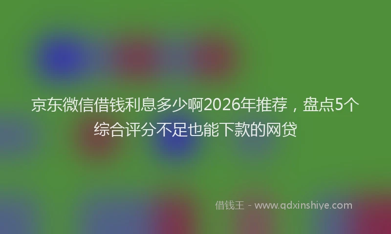 京东微信借钱利息多少啊2026年推荐，盘点5个综合评分不足也能下款的网贷